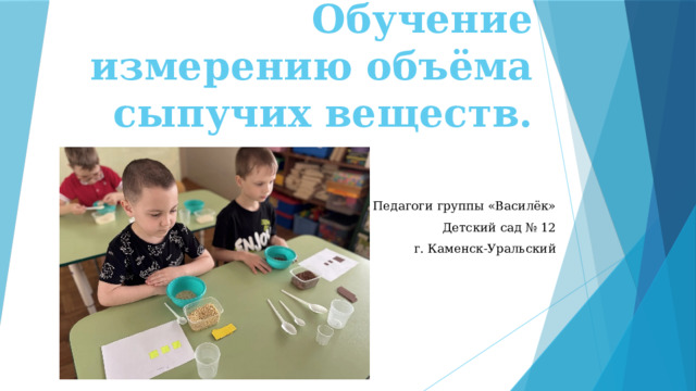 Обучение измерению объёма сыпучих веществ. Педагоги группы «Василёк» Детский сад № 12 г. Каменск-Уральский 