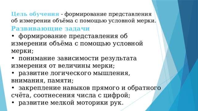Цель обучения  -  формирование представления об измерении объёма с помощью условной мерки.   Развивающие задачи  •  формирование представления об измерении объёма с помощью условной мерки;  •  понимание зависимости результата измерения от величины мерки;  •  развитие логического мышления, внимания, памяти;  •  закрепление навыков прямого и обратного счёта, соотнесения числа с цифрой;  •  развитие мелкой моторики рук.   