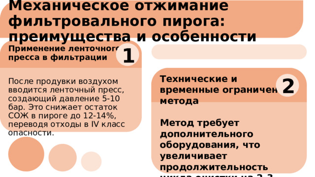 Механическое отжимание фильтровального пирога: преимущества и особенности 1 Применение ленточного пресса в фильтрации После продувки воздухом вводится ленточный пресс, создающий давление 5-10 бар. Это снижает остаток СОЖ в пироге до 12-14%, переводя отходы в IV класс опасности. Технические и временные ограничения метода  Метод требует дополнительного оборудования, что увеличивает продолжительность цикла очистки на 2-3 минуты, влияя на общую производительность процесса . 2 