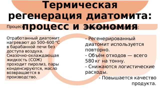 Термическая регенерация диатомита: процесс и экономия Экономия и экология: - Регенерированный диатомит используется повторно. - Объём отходов — всего 580 кг на тонну. - Снижаются логистические расходы. - Повышается качество продукта. Процесс: Отработанный диатомит нагревают до 500–600 °C в барабанной печи без доступа воздуха. Смазочно-охлаждающая жидкость (СОЖ) проходит пиролиз, пары конденсируются, масло возвращается в производство. 