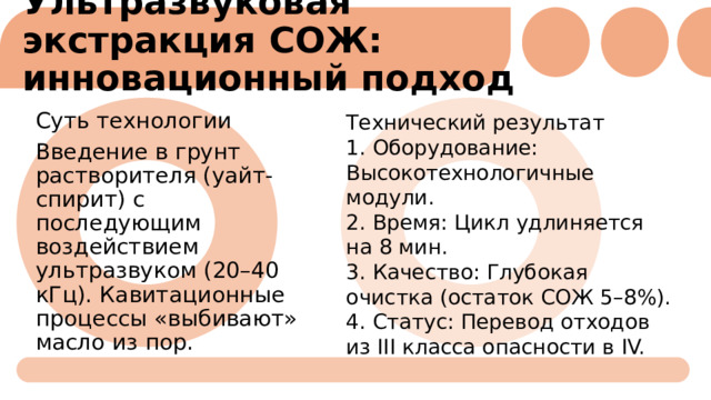 Ультразвуковая экстракция СОЖ: инновационный подход   Технический результат 1. Оборудование: Высокотехнологичные модули. Суть технологии Введение в грунт растворителя (уайт-спирит) с последующим воздействием ультразвуком (20–40 кГц). Кавитационные процессы «выбивают» масло из пор. 2. Время: Цикл удлиняется на 8 мин. 3. Качество: Глубокая очистка (остаток СОЖ 5–8%). 4. Статус: Перевод отходов из III класса опасности в IV. 