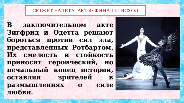 СЮЖЕТ БАЛЕТА. АКТ 4: ФИНАЛ И ИСХОД В заключительном акте Зигфрид и Одетта решают бороться против сил зла, представленных Ротбартом. Их смелость и стойкость приносят героический, но печальный конец истории, оставляя зрителей в размышлениях о силе любви. 