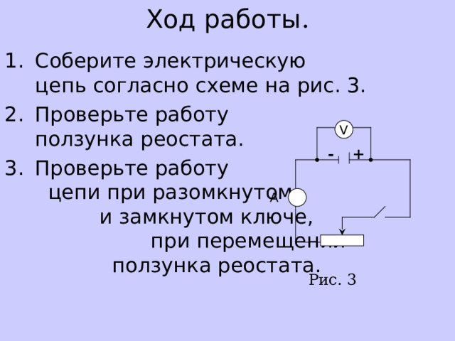 Ход работы . Соберите электрическую   цепь согласно схеме на рис. 3. Проверьте работу    ползунка реостата. Проверьте работу цепи при разомкнутом и замкнутом ключе, при перемещении ползунка реостата.  V + - A Рис. 3 