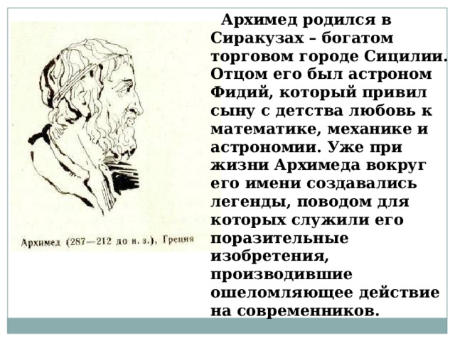   Архимед родился в Сиракузах – богатом торговом городе Сицилии. Отцом его был астроном Фидий, который привил сыну с детства любовь к математике, механике и астрономии. Уже при жизни Архимеда вокруг его имени создавались легенды, поводом для которых служили его поразительные изобретения, производившие ошеломляющее действие на современников.   