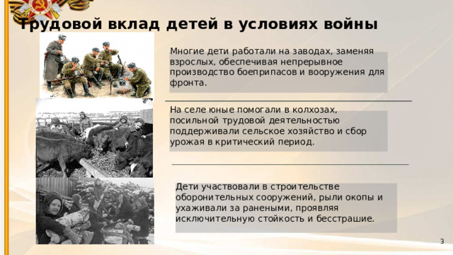 2 Трудовой вклад детей в условиях войны  Многие дети работали на заводах, заменяя взрослых, обеспечивая непрерывное производство боеприпасов и вооружения для фронта. На селе юные помогали в колхозах, посильной трудовой деятельностью поддерживали сельское хозяйство и сбор урожая в критический период. Дети участвовали в строительстве оборонительных сооружений, рыли окопы и ухаживали за ранеными, проявляя исключительную стойкость и бесстрашие. 3 