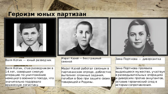 2 Героизм юных партизан  Зина Портнова — диверсантка Марат Казей — бесстрашный связной Валя Котик — юный разведчик Валя Котик, став разведчиком в 14 лет, совершил смелую операцию по уничтожению немецкого военного поезда, что значительно подорвало вражескую логистику. Зина Портнова проявила выдающееся мужество, участвуя в разведывательных операциях и диверсиях против оккупантов, оставив героический след в истории сопротивления. Марат Казей работал связным в партизанском отряде, доблестно выполнял сложные задания, погибая в бою при защите своих товарищей и Родины. 