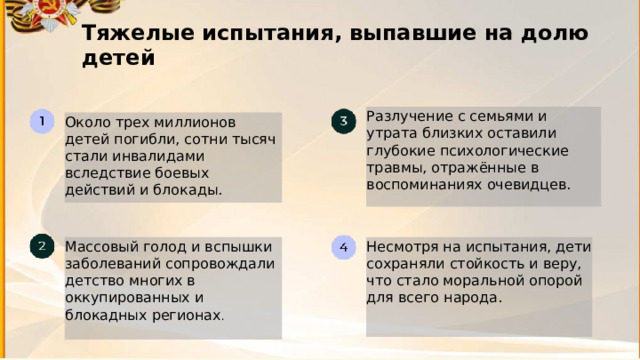 7 Тяжелые испытания, выпавшие на долю детей  Разлучение с семьями и утрата близких оставили глубокие психологические травмы, отражённые в воспоминаниях очевидцев. Около трех миллионов детей погибли, сотни тысяч стали инвалидами вследствие боевых действий и блокады. Массовый голод и вспышки заболеваний сопровождали детство многих в оккупированных и блокадных регионах . Несмотря на испытания, дети сохраняли стойкость и веру, что стало моральной опорой для всего народа. 