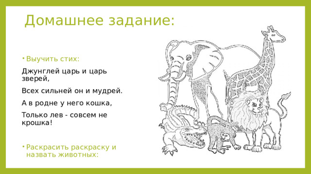Домашнее задание: Выучить стих: Джунглей царь и царь зверей, Всех сильней он и мудрей. А в родне у него кошка, Только лев - совсем не крошка! Раскрасить раскраску и назвать животных: 