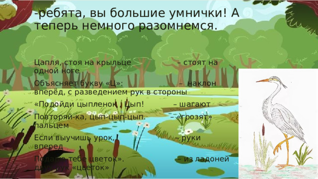 -ребята, вы большие умнички! А теперь немного разомнемся. Цапля, стоя на крыльце – стоят на одной ноге Объясняет букву «Ц»: – наклон вперёд, с разведением рук в стороны «Подойди цыпленок , Цып! – шагают Повторяй-ка, цып-цып-цып. – «грозят» пальцем Если выучишь урок, – руки вперед Подарю тебе цветок». – из ладоней двух рук «цветок» 