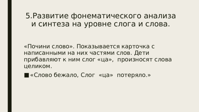 5.Развитие фонематического анализа и синтеза на уровне слога и слова. «Почини слово». Показывается карточка с написанными на них частями слов. Дети прибавляют к ним слог «ца», произносят слова целиком. «Слово бежало, Слог «ца» потеряло.» 