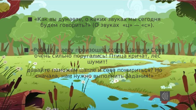 «Как вы думаете, о каких звуках мы сегодня будем говорить?» (О звуках  «ц» — «с»). «Ребята, в лесу произошла ссора, Цапля и Сова очень сильно поругались! Птица кричат, лес шумит! давайте поможем цапле и сове помириться? Но сначала, нам нужно выполнить задания!» 