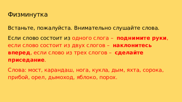 Физминутка Встаньте,  пожалуйста.  Внимательно  слушайте  слова. Если  слово  состоит  из  одного  слога  –  поднимите  руки ,  если слово  состоит  из  двух  слогов  –  наклонитесь  вперед ,  если  слово из  трех  слогов  –  сделайте  приседание . Слова:  мост,  карандаш,  нога,  кукла,  дым,  яхта,  сорока,  прибой, орел,  дымоход,  яблоко,  порох. 