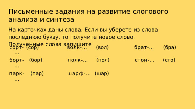 Письменные  задания  на  развитие  слогового  анализа  и синтеза На  карточках даны  слова.  Если  вы  уберете  из  слова  последнюю букву,  то  получите  новое  слово.  Полученные  слова  запишите сорт- … (сор) борт- … (бор) волк- … парк- … (вол) (пар) полк- … (пол) брат- … шарф- … (бра) стон- … (шар) (сто) 