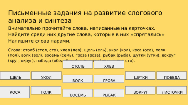 Письменные  задания  на  развитие  слогового  анализа  и синтеза Внимательно  прочитайте  слова,  написанные  на  карточках.  Найдите  среди них  другие  слова,  которые  в  них  «спрятались»  Напишите  слова  парами. Слова:  столб  (стол,  сто),  хлев  (лев),  щель  (ель),  укол  (кол),  коса  (оса),  полк  (пол),  волк  (вол), восемь  (семь),  гроза  (роза),  рыбак  (рыба),  шутки  (утки),  вокруг  (круг,  округ),  победа  (обед, беда),  листочки  (лист,  очки,  сто). СТОЛБ ХЛЕВ ШУТКИ УКОЛ ПОБЕДА ЩЕЛЬ ГРОЗА ВОЛК ВОКРУГ ЛИСТОЧКИ ПОЛК ВОСЕМЬ РЫБАК КОСА 