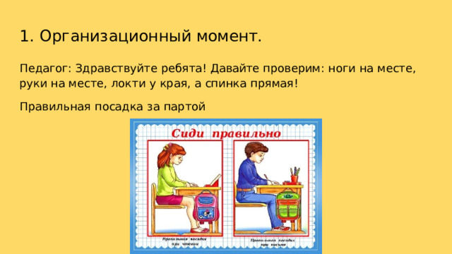 1.  Организационный  момент. Педагог:  Здравствуйте  ребята!  Давайте  проверим:  ноги  на  месте,  руки  на месте,  локти  у  края,  а  спинка  прямая! Правильная  посадка  за  партой 