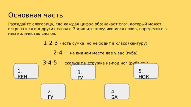 Основная  часть Разгадайте  слоговицу,  где  каждая  цифра  обозначает  слог,  который  может  встречаться  и  в других  словах.  Запишите  получившиеся  слова,  определите  в  нем  количество  слогов. 1-2- 3  -  есть  сумка, но  не  ходит  в  класс  (кенгуру) 2- 4  –  на  видном  месте  две  у  вас (губа) 3-4- 5  –  скользит  и  стружка  из- под  ног  (рубанок) 5.  НОК 1.  КЕН 3. РУ 4. БА 2. ГУ 