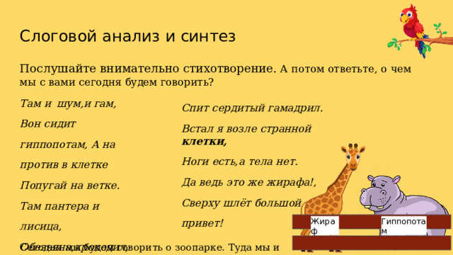 Слоговой  анализ  и  синтез Послушайте  внимательно  стихотворение.  А  потом  ответьте,  о  чем  мы  с  вами  сегодня будем  говорить? Там  и  шум,и  гам, Вон  сидит  гиппопотам, А  на  против  в  клетке Попугай на ветке. Там  пантера  и  лисица, Обезьяна,крокодил, Бродит  важная  тигрица, Спит  сердитый  гамадрил. Встал  я  возле  странной  клетки, Ноги  есть,а  тела  нет. Да  ведь  это  же  жирафа!, Сверху  шлёт  большой  привет! Жираф Гиппопотам Сегодня  мы  будем  говорить  о  зоопарке.  Туда мы  и  отправляемся. 