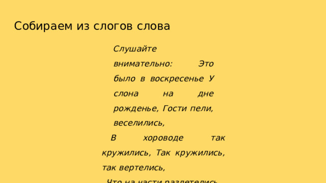 Собираем  из  слогов  слова Слушайте  внимательно: Это  было  в  воскресенье У  слона  на  дне  рожденье, Гости  пели,  веселились, В хороводе  так  кружились, Так  кружились,  так  вертелись, Что  на  части  разлетелись. Раз, два,  три, четыре,  пять, Помоги  гостей  собрать! 