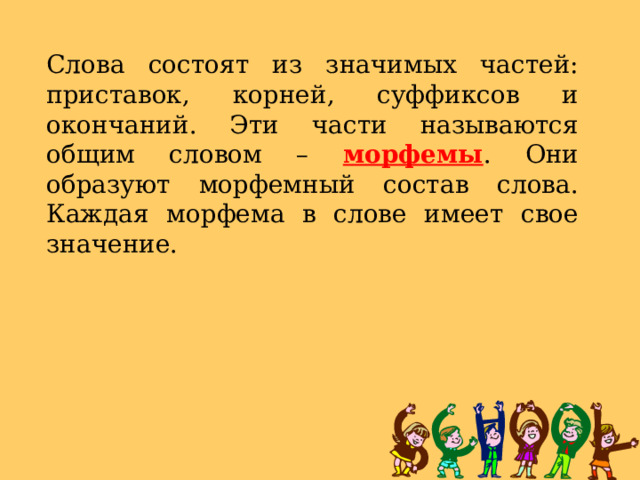 Слова состоят из значимых частей: приставок, корней, суффиксов и окончаний. Эти части называются общим словом – морфемы . Они образуют морфемный состав слова. Каждая морфема в слове имеет свое значение. 