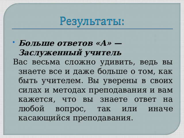 Больше ответов «А» — Заслуженный учитель Вас весьма сложно удивить, ведь вы знаете все и даже больше о том, как быть учителем. Вы уверены в своих силах и методах преподавания и вам кажется, что вы знаете ответ на любой вопрос, так или иначе касающийся преподавания. 