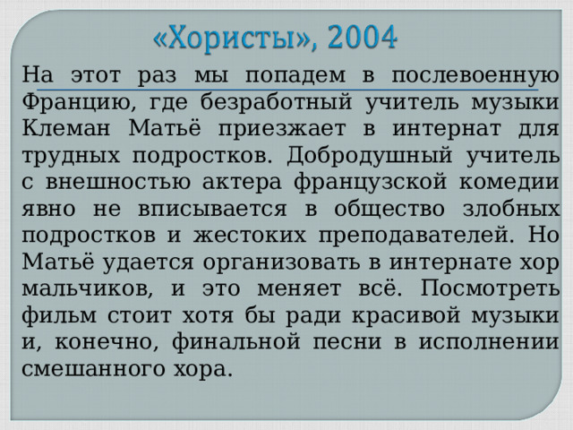На этот раз мы попадем в послевоенную Францию, где безработный учитель музыки Клеман Матьё приезжает в интернат для трудных подростков. Добродушный учитель с внешностью актера французской комедии явно не вписывается в общество злобных подростков и жестоких преподавателей. Но Матьё удается организовать в интернате хор мальчиков, и это меняет всё. Посмотреть фильм стоит хотя бы ради красивой музыки и, конечно, финальной песни в исполнении смешанного хора. 