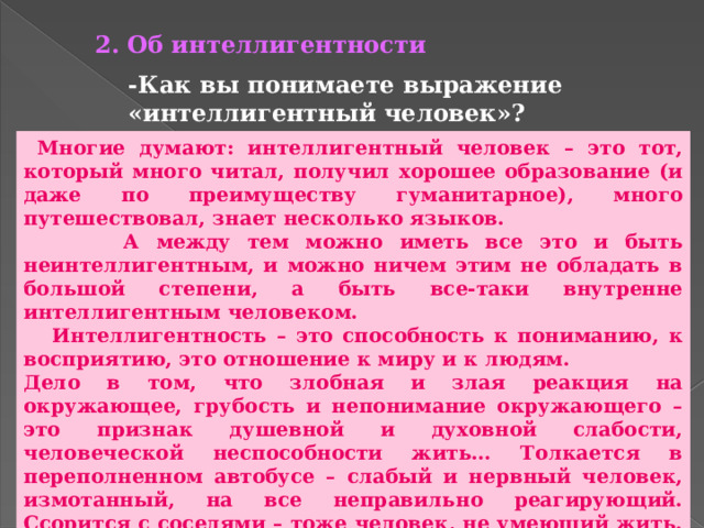 2. Об интеллигентности -Как вы понимаете выражение «интеллигентный человек»?  Многие думают: интеллигентный человек – это тот, который много читал, получил хорошее образование (и даже по преимуществу гуманитарное), много путешествовал, знает несколько языков.  А между тем можно иметь все это и быть неинтеллигентным, и можно ничем этим не обладать в большой степени, а быть все-таки внутренне интеллигентным человеком.  Интеллигентность – это способность к пониманию, к восприятию, это отношение к миру и к людям. Дело в том, что злобная и злая реакция на окружающее, грубость и непонимание окружающего – это признак душевной и духовной слабости, человеческой неспособности жить… Толкается в переполненном автобусе – слабый и нервный человек, измотанный, на все неправильно реагирующий. Ссорится с соседями – тоже человек, не умеющий жить. Эстетически невосприимчивый – тоже человек несчастный. Не умеющий понять другого человека, приписывающий ему только злые намерения, вечно обижающийся на других – это тоже человек, обедняющий свою жизнь и мешающий жить другим. 