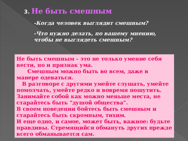 3. Не быть смешным -Когда человек выглядит смешным? -Что нужно делать, по вашему мнению, чтобы не выглядеть смешным? Не быть смешным – это не только умение себя вести, но и признак ума.  Смешным можно быть во всем, даже в манере одеваться.  В разговоре с другими умейте слушать, умейте помолчать, умейте редко и вовремя пошутить. Занимайте собой как можно меньше места, не старайтесь быть 