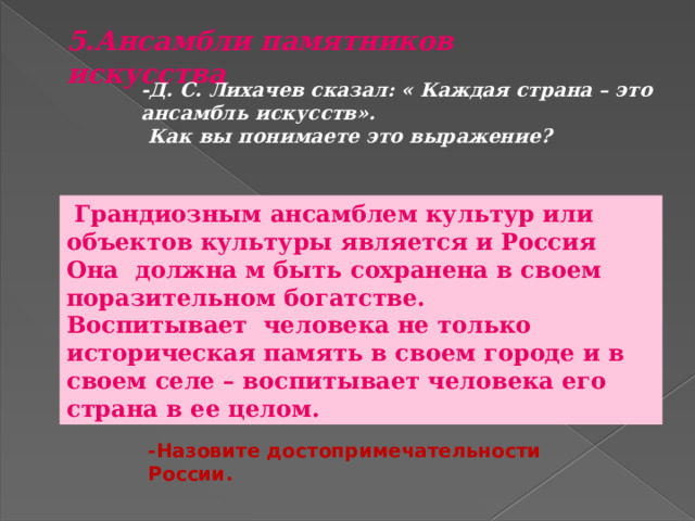 5.Ансамбли памятников искусства  -Д. С. Лихачев сказал: « Каждая страна – это ансамбль искусств».  Как вы понимаете это выражение?  Грандиозным ансамблем культур или объектов культуры является и Россия Она должна м быть сохранена в своем поразительном богатстве. Воспитывает человека не только историческая память в своем городе и в своем селе – воспитывает человека его страна в ее целом. -Назовите достопримечательности России. 