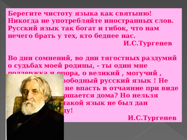 Берегите чистоту языка как святыню! Никогда не употребляйте иностранных слов. Русский язык так богат и гибок, что нам нечего брать у тех, кто беднее нас.  И.С.Тургенев  Во дни сомнений, во дни тягостных раздумий о судьбах моей родины, - ты один мне поддержка и опора, о великий , могучий , правдивый и свободный русский язык ! Не будь тебя - как не впасть в отчаяние при виде всего, что совершается дома? Но нельзя верить, чтобы такой язык не был дан великому народу!  И.С.Тургенев 