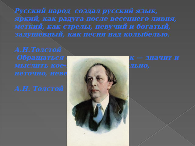 Русский народ создал русский язык, яркий, как радуга после весеннего ливня, меткий, как стрелы, певучий и богатый, задушевный, как песня над колыбелью.  А.Н.Толстой  Обращаться с языком кое-как — значит и мыслить кое-как: приблизительно, неточно, неверно.  А.Н. Толстой 