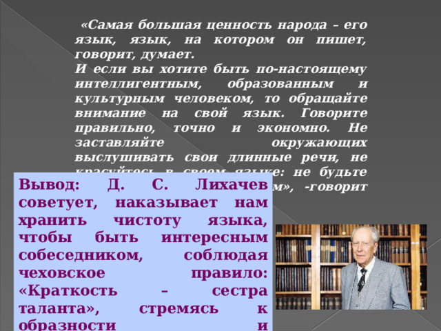  «Самая большая ценность народа – его язык, язык, на котором он пишет, говорит, думает. И если вы хотите быть по-настоящему интеллигентным, образованным и культурным человеком, то обращайте внимание на свой язык. Говорите правильно, точно и экономно. Не заставляйте окружающих выслушивать свои длинные речи, не красуйтесь в своем языке: не будьте самовлюбленным болтуном», -говорит Д.С.Лихачев Вывод: Д. С. Лихачев советует, наказывает нам хранить чистоту языка, чтобы быть интересным собеседником, соблюдая чеховское правило: «Краткость – сестра таланта», стремясь к образности и выразительности языка; для этого надо учиться упорно и терпеливо . 