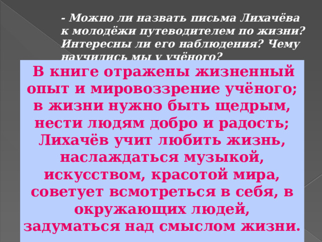 - Можно ли назвать письма Лихачёва к молодёжи путеводителем по жизни? Интересны ли его наблюдения? Чему научились мы у учёного?  В книге отражены жизненный опыт и мировоззрение учёного; в жизни нужно быть щедрым, нести людям добро и радость; Лихачёв учит любить жизнь, наслаждаться музыкой, искусством, красотой мира, советует всмотреться в себя, в окружающих людей, задуматься над смыслом жизни. 