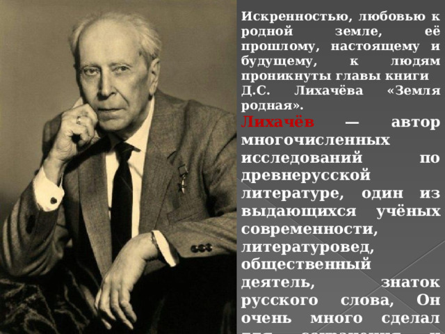 Искренностью, любовью к родной земле, её прошлому, настоящему и будущему, к людям проникнуты главы книги Д.С. Лихачёва «Земля родная». Лихачёв — автор многочисленных исследований по древнерусской литературе, один из выдающихся учёных современности, литературовед, общественный деятель, знаток русского слова, Он очень много сделал для сохранения и развития культуры нашей страны . 