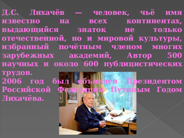 Д.С. Лихачёв — человек, чьё имя известно на всех континентах, выдающийся знаток не только отечественной, но и мировой культуры, избранный почётным членом многих зарубежных академий, Автор 500 научных и около 600 публицистических трудов. 2006 год был объявлен Президентом Российской Федерации Путиным Годом Лихачёва. 