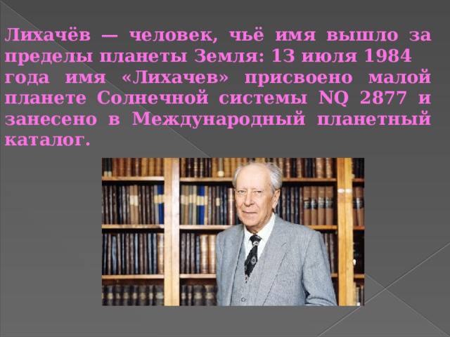 Лихачёв — человек, чьё имя вышло за пределы планеты Земля: 1З июля 1984 года имя «Лихачев» присвоено малой планете Солнечной системы NQ 2877 и занесено в Международный планетный каталог. 