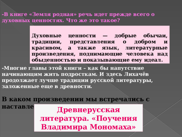  -В книге «Земля родная» речь идет прежде всего о духовных ценностях. Что же это такое? Духовные ценности — добрые обычаи, традиции, представления о добром и красивом, а также язык, литературные произведения, поднимающие человека над обыденностью и показывающие ему идеал. - Многие главы этой книги – как бы напутствие начинающим жить подросткам. И здесь Лихачёв продолжает лучше традиции русской литературы, заложенные еще в древности.  В каком произведении мы встречались с наставлениями молодежи? Древнерусская литература. «Поучения Владимира Мономаха» 