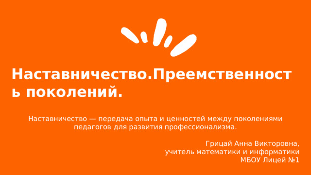  Наставничество.Преемственность поколений.  Наставничество — передача опыта и ценностей между поколениями педагогов для развития профессионализма. Грицай Анна Викторовна, учитель математики и информатики  МБОУ Лицей №1   