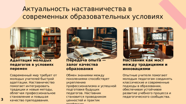  Актуальность наставничества в современных образовательных условиях Наставник как мост между традициями и инновациями Передача опыта — залог качества образования Адаптация молодых педагогов в условиях перемен    Современный мир требует от молодых учителей быстрой адаптации. Наставничество помогает интегрировать традиции и новые методы, облегчая профессиональное становление и повышая качество преподавания. Опытные учителя помогают молодым педагогам соединять классические и современные подходы в образовании, обеспечивая устойчивое развитие учебного процесса и педагогического сообщества. Обмен знаниями между поколениями способствует укреплению профессионализма и успешной подготовке будущих педагогов. Наставник становится проводником ценностей и практик профессии. 3 