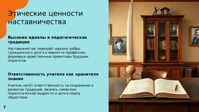  Этические ценности наставничества   Высокие идеалы и педагогическая традиция  Наставничество передаёт идеалы добра, гражданского долга и верности профессии, формируя нравственные ориентиры будущих педагогов. Ответственность учителя как хранителя знания  Учитель несёт ответственность за сохранение и развитие традиций, являясь символом педагогической мудрости и долга перед обществом. 7 