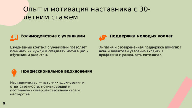  Опыт и мотивация наставника с 30-летним стажем Поддержка молодых коллег Взаимодействие с учениками   Ежедневный контакт с учениками позволяет понимать их нужды и создавать мотивацию к обучению и развитию. Эмпатия и своевременная поддержка помогают новым педагогам уверенно входить в профессию и раскрывать потенциал. Профессиональное вдохновение  Наставничество — источник вдохновения и ответственности, мотивирующий к постоянному совершенствованию своего мастерства. 9 