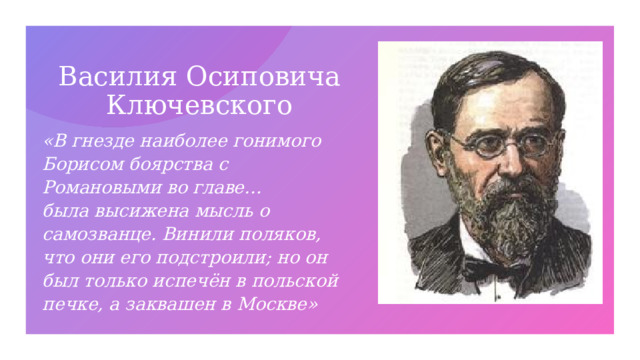 Василия Осиповича Ключевского «В гнезде наиболее гонимого Борисом боярства с Романовыми во главе… была высижена мысль о самозванце. Винили поляков, что они его подстроили; но он был только испечён в польской печке, а заквашен в Москве» 