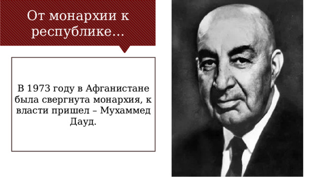 От монархии к республике… В 1973 году в Афганистане была свергнута монархия, к власти пришел – Мухаммед Дауд. Заголовок основного пункта № 1 должен быть четким и лаконичным. Каждый фрагмент обоснования должен быть представлен в сводном виде для четкости понимания и правильности цитирования. Не нужно просто читать фрагменты обоснования. При необходимости их следует развить. [введите заметки для развития мысли] Обязательно должен быть переход ко второму основному пункту и следующему слайду. 