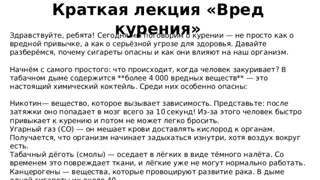 Краткая лекция «Вред курения» Здравствуйте, ребята! Сегодня мы поговорим о курении — не просто как о вредной привычке, а как о серьёзной угрозе для здоровья. Давайте разберёмся, почему сигареты опасны и как они влияют на наш организм. Начнём с самого простого: что происходит, когда человек закуривает? В табачном дыме содержится **более 4 000 вредных веществ** — это настоящий химический коктейль. Среди них особенно опасны: Никотин— вещество, которое вызывает зависимость. Представьте: после затяжки оно попадает в мозг всего за 10 секунд! Из‑за этого человек быстро привыкает к курению и потом не может легко бросить. Угарный газ (CO) — он мешает крови доставлять кислород к органам. Получается, что организм начинает задыхаться изнутри, хотя воздух вокруг есть. Табачный дёготь (смолы) — оседает в лёгких в виде тёмного налёта. Со временем это повреждает ткани, и лёгкие уже не могут нормально работать. Канцерогены — вещества, которые провоцируют развитие рака. В дыме одной сигареты их около 40. 