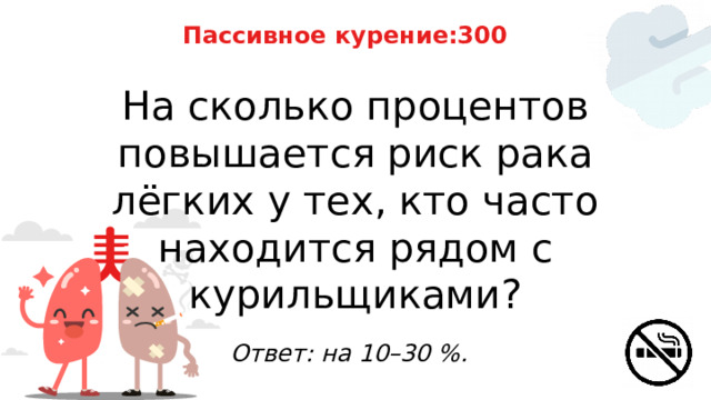 Пассивное курение:300 На сколько процентов повышается риск рака лёгких у тех, кто часто находится рядом с курильщиками? Ответ: на 10–30 %. 