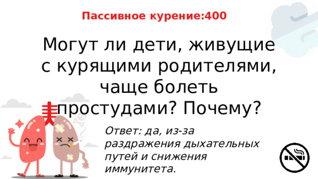 Пассивное курение:400 Могут ли дети, живущие с курящими родителями, чаще болеть простудами? Почему? Ответ: да, из‑за раздражения дыхательных путей и снижения иммунитета. 