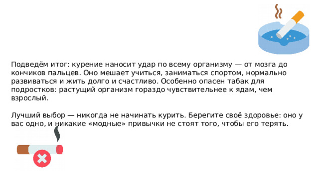 Подведём итог: курение наносит удар по всему организму — от мозга до кончиков пальцев. Оно мешает учиться, заниматься спортом, нормально развиваться и жить долго и счастливо. Особенно опасен табак для подростков: растущий организм гораздо чувствительнее к ядам, чем взрослый. Лучший выбор — никогда не начинать курить. Берегите своё здоровье: оно у вас одно, и никакие «модные» привычки не стоят того, чтобы его терять. 
