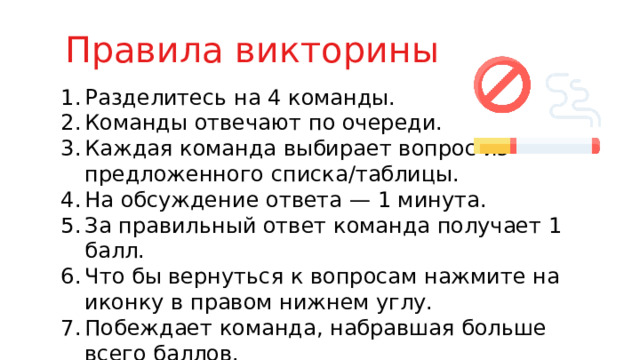Правила викторины Разделитесь на 4 команды. Команды отвечают по очереди. Каждая команда выбирает вопрос из предложенного списка/таблицы. На обсуждение ответа — 1 минута. За правильный ответ команда получает 1 балл. Что бы вернуться к вопросам нажмите на иконку в правом нижнем углу. Побеждает команда, набравшая больше всего баллов. 