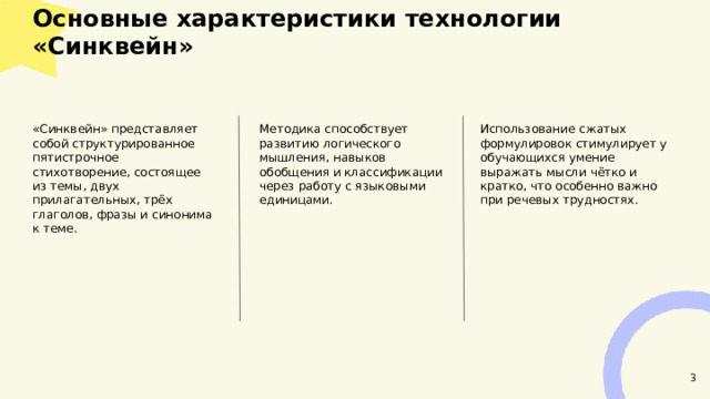  Основные характеристики технологии «Синквейн»  Использование сжатых формулировок стимулирует у обучающихся умение выражать мысли чётко и кратко, что особенно важно при речевых трудностях. «Синквейн» представляет собой структурированное пятистрочное стихотворение, состоящее из темы, двух прилагательных, трёх глаголов, фразы и синонима к теме. Методика способствует развитию логического мышления, навыков обобщения и классификации через работу с языковыми единицами. 3 