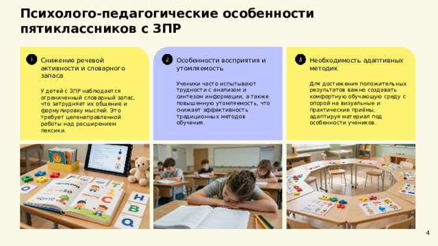  Психолого-педагогические особенности пятиклассников с ЗПР  Необходимость адаптивных методик Особенности восприятия и утомляемость Снижение речевой активности и словарного запаса У детей с ЗПР наблюдается ограниченный словарный запас, что затрудняет их общение и формулировку мыслей. Это требует целенаправленной работы над расширением лексики. Ученики часто испытывают трудности с анализом и синтезом информации, а также повышенную утомляемость, что снижает эффективность традиционных методов обучения. Для достижения положительных результатов важно создавать комфортную обучающую среду с опорой на визуальные и практические приёмы, адаптируя материал под особенности учеников. 4 