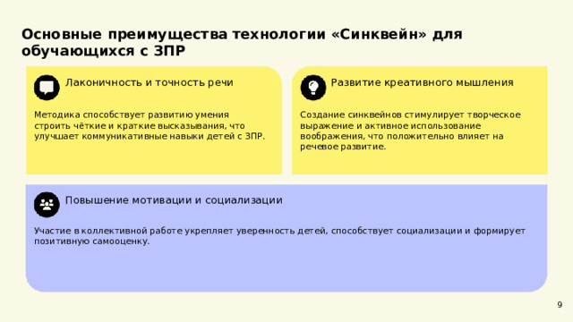  Основные преимущества технологии «Синквейн» для обучающихся с ЗПР  Лаконичность и точность речи Развитие креативного мышления Методика способствует развитию умения строить чёткие и краткие высказывания, что улучшает коммуникативные навыки детей с ЗПР. Создание синквейнов стимулирует творческое выражение и активное использование воображения, что положительно влияет на речевое развитие. Повышение мотивации и социализации Участие в коллективной работе укрепляет уверенность детей, способствует социализации и формирует позитивную самооценку. 9 